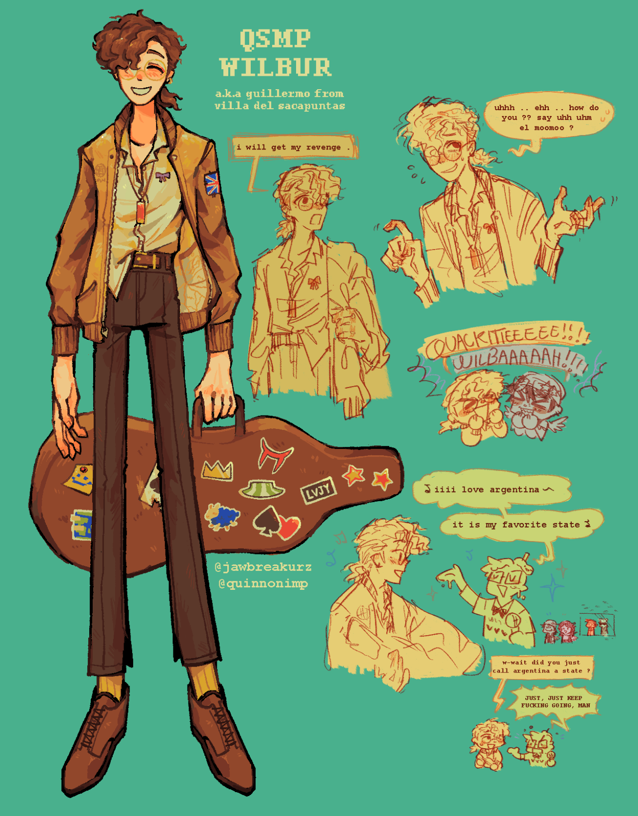 A drawing of Wilbur. He is depicted as wearing longer wavy hair tied back in a low ponytail, wearing a flight jacket with the UK flag sewn on the arm, a messy button-down shirt, dogtags, but sharp dress pants, yellow socks, and brown dress shoes. He carries a guitar with many stickers on the case. There are various comic-like drawings around the main one. One says 'I will have my revenge.' Another says 'uhh...ehhh...how do you??? say uhhh uhm el moomoo?' 'Quackitie!!! Wilbahhh!' 'iii love argentina, it is my favorite state', 'w-wait, did you just call argentina a state?', 'JUST KEEP FUCKING GOING MAN'